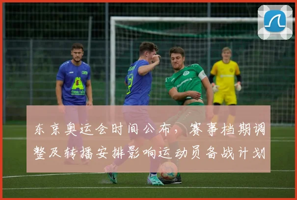 东京奥运会时间公布，赛事档期调整及转播安排影响运动员备战计划