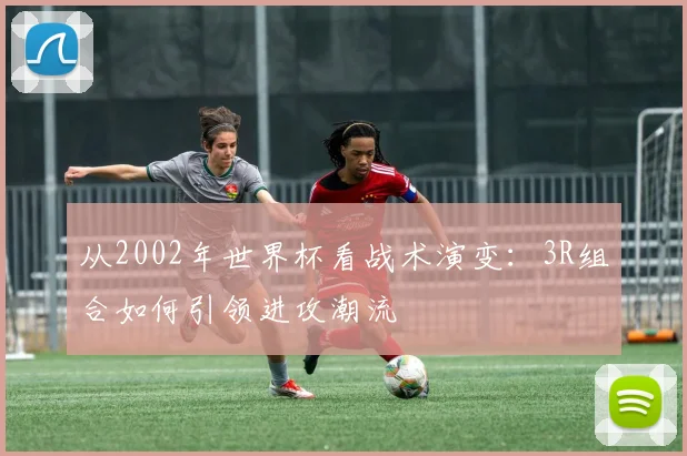 从2002年世界杯看战术演变：3R组合如何引领进攻潮流