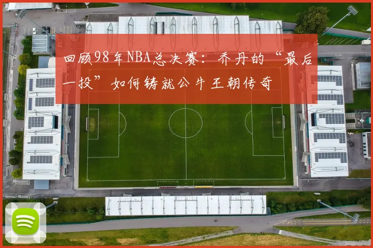 回顾98年NBA总决赛：乔丹的“最后一投”如何铸就公牛王朝传奇