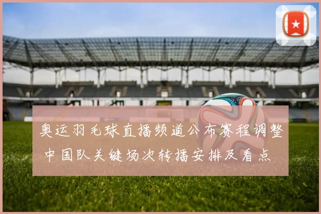 奥运羽毛球直播频道公布赛程调整 中国队关键场次转播安排及看点